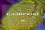 喝什么茶叶降血糖很好,喝什么茶降血糖的