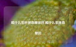 喝什么茶叶降血糖很好,喝什么茶降血糖的