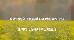 茶叶时间久了还能喝吗茶叶时间久了还能喝吗方泡茶叶会出现泡沫