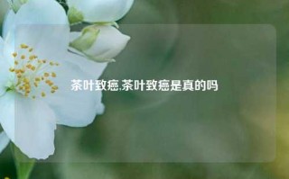 茶叶致癌,茶叶致癌是真的吗