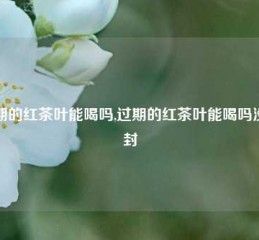 过期的红茶叶能喝吗,过期的红茶叶能喝吗没开封