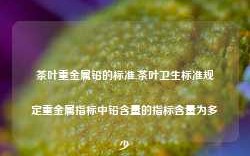 茶叶重金属铅的标准,茶叶卫生标准规定重金属指标中铅含量的指标含量为多少