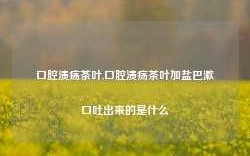 口腔溃疡茶叶,口腔溃疡茶叶加盐巴漱口吐出来的是什么