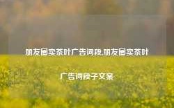 朋友圈卖茶叶广告词段,朋友圈卖茶叶广告词段子文案