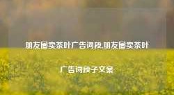 朋友圈卖茶叶广告词段,朋友圈卖茶叶广告词段子文案