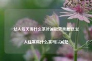 女人每天喝什么茶叶减肥效果最好,女人经常喝什么茶可以减肥