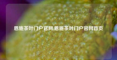 恩施茶叶门户官网,恩施茶叶门户官网首页