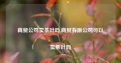 商贸公司卖茶叶吗,商贸有限公司可以卖茶叶吗