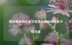 茶叶商标转让多少钱茶叶商标转让多少钱合适