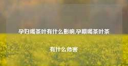 孕妇喝茶叶有什么影响,孕期喝茶叶茶有什么危害