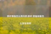 茶叶等级怎么划分的,茶叶 的级别是怎么定出来的