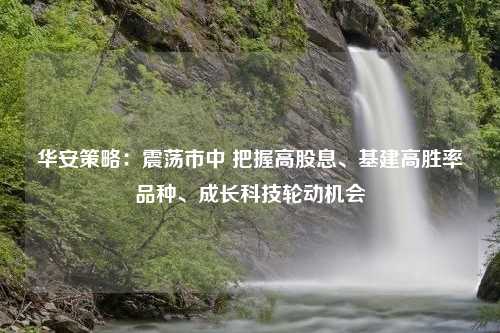 华安策略：震荡市中 把握高股息、基建高胜率品种、成长科技轮动机会