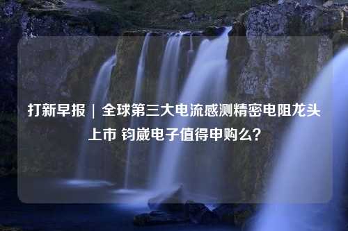 打新早报 | 全球第三大电流感测精密电阻龙头上市 钧崴电子值得申购么？