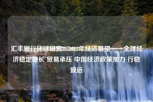 汇丰银行环球研究：2025年经济展望——全球经济稳定增长 贸易承压 中国经济政策加力 行稳致远