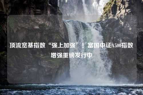 顶流宽基指数“强上加强”！富国中证A500指数增强重磅发行中