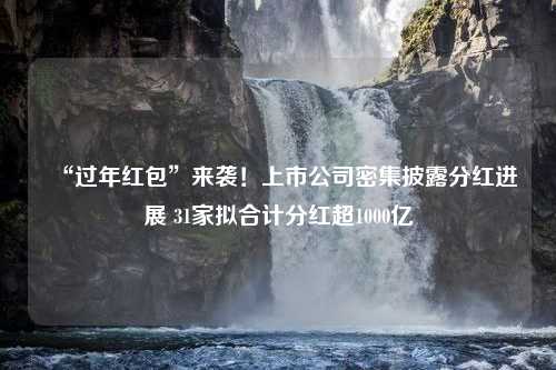 “过年红包”来袭！上市公司密集披露分红进展 31家拟合计分红超1000亿