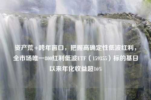 资产荒+跨年窗口，把握高确定性低波红利，全市场唯一800红利低波ETF（159355）标的基日以来年化收益超16%