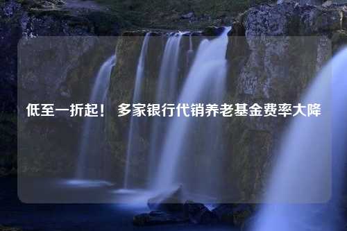 低至一折起！ 多家银行代销养老基金费率大降