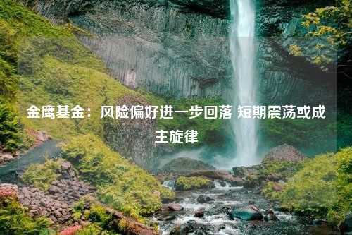 金鹰基金：风险偏好进一步回落 短期震荡或成主旋律