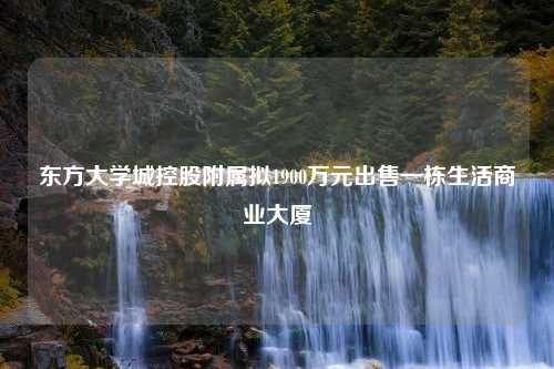 东方大学城控股附属拟1900万元出售一栋生活商业大厦