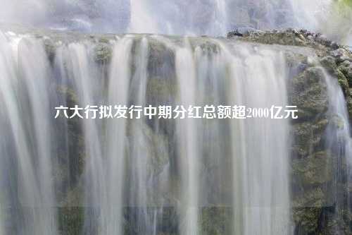 六大行拟发行中期分红总额超2000亿元