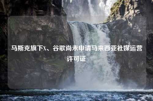 马斯克旗下X、谷歌尚未申请马来西亚社媒运营许可证