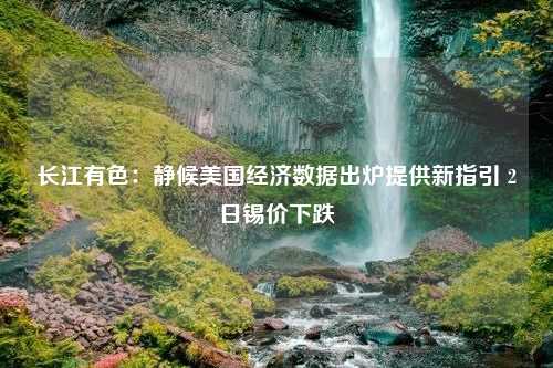 长江有色：静候美国经济数据出炉提供新指引 2日锡价下跌