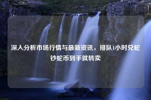 深入分析市场行情与最新资讯，排队1小时兑蛇钞蛇币到手就转卖