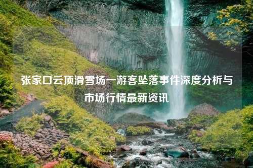 张家口云顶滑雪场一游客坠落事件深度分析与市场行情最新资讯