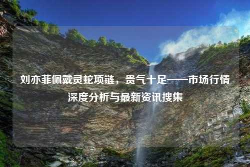 刘亦菲佩戴灵蛇项链，贵气十足——市场行情深度分析与最新资讯搜集