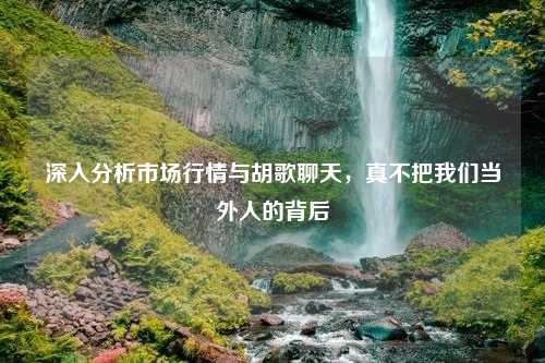 深入分析市场行情与胡歌聊天，真不把我们当外人的背后