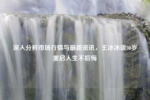 深入分析市场行情与最新资讯，王冰冰谈30岁重启人生不后悔