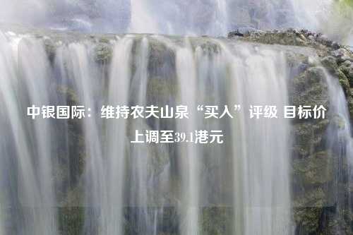 中银国际：维持农夫山泉“买入”评级 目标价上调至39.1港元