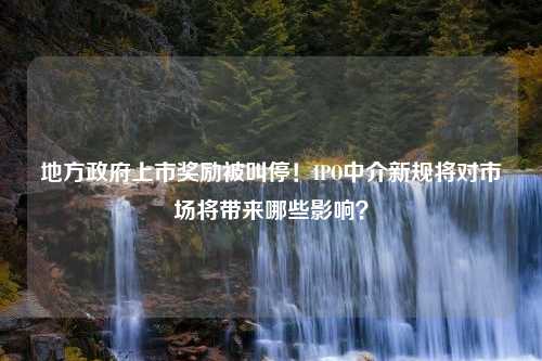 地方政府上市奖励被叫停！IPO中介新规将对市场将带来哪些影响？