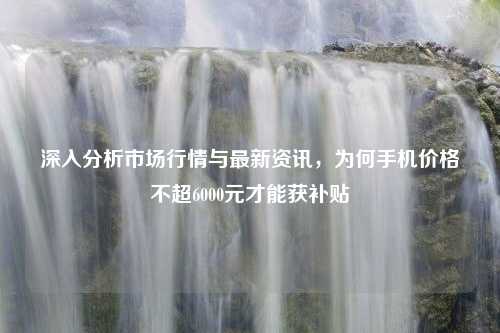 深入分析市场行情与最新资讯，为何手机价格不超6000元才能获补贴