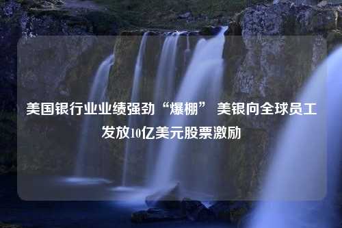 美国银行业业绩强劲“爆棚” 美银向全球员工发放10亿美元股票激励