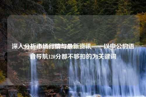 深入分析市场行情与最新资讯——以申公豹语音导航120分都不够扣的为关键词