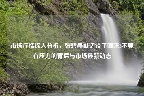 市场行情深入分析，张碧晨喊话饺子哪吒3不要有压力的背后与市场最新动态