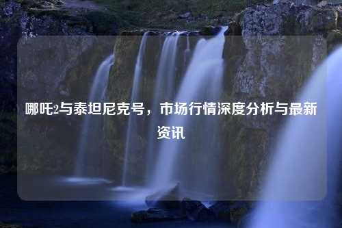 哪吒2与泰坦尼克号，市场行情深度分析与最新资讯