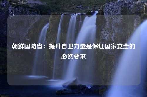 朝鲜国防省：提升自卫力量是保证国家安全的必然要求