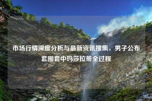 市场行情深度分析与最新资讯搜集，男子公布套圈套中玛莎拉蒂全过程