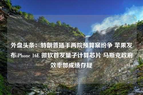 外盘头条：特朗普插手两院预算案纷争 苹果发布iPhone 16E 微软首发量子计算芯片 马斯克政府效率部成绩存疑