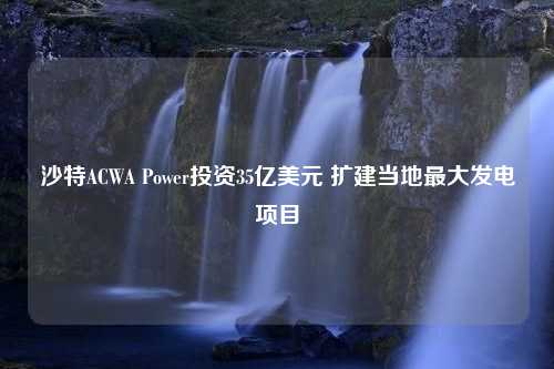 沙特ACWA Power投资35亿美元 扩建当地最大发电项目