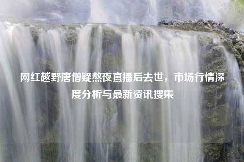 网红越野唐僧疑熬夜直播后去世，市场行情深度分析与最新资讯搜集