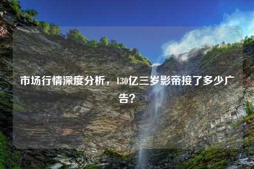 市场行情深度分析，130亿三岁影帝接了多少广告？