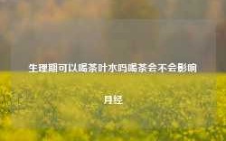 生理期可以喝茶叶水吗喝茶会不会影响月经