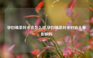 孕妇喝茶叶水会怎么样,孕妇喝茶叶水对胎儿有影响吗