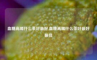 血糖高喝什么茶叶最好,血糖高喝什么茶叶最好最佳