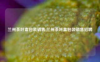 兰州茶叶盒包装销售,兰州茶叶盒包装销售招聘