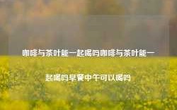 咖啡与茶叶能一起喝吗咖啡与茶叶能一起喝吗早餐中午可以喝吗